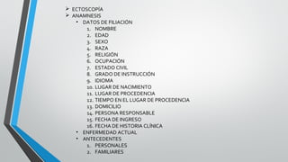  ECTOSCOPÍA
 ANAMNESIS
• DATOS DE FILIACIÓN
1. NOMBRE
2. EDAD
3. SEXO
4. RAZA
5. RELIGIÓN
6. OCUPACIÓN
7. ESTADO CIVIL
8. GRADO DE INSTRUCCIÓN
9. IDIOMA
10. LUGAR DE NACIMIENTO
11. LUGAR DE PROCEDENCIA
12. TIEMPO EN EL LUGAR DE PROCEDENCIA
13. DOMICILIO
14. PERSONA RESPONSABLE
15. FECHA DE INGRESO
16. FECHA DE HISTORIA CLÍNICA
• ENFERMEDAD ACTUAL
• ANTECEDENTES
1. PERSONALES
2. FAMILIARES
 