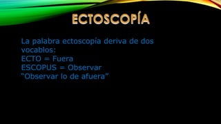La palabra ectoscopía deriva de dos
vocablos:
ECTO = Fuera
ESCOPUS = Observar
“Observar lo de afuera”
 