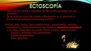 • Observación global y metódico de las particularidades de una
paciente.
• Es un arte se inicia tan pronto enfrentamos a un paciente a
través de un enfoque visual para valorar :
Actitud, talla, facies, tipo constitucional, movimientos, marcha,
vestimenta y otras situaciones que llama la atención inmediata
y en casos especiales se puede limitar a estas observaciones:
Signos y síntomas más destacados
Estado de gravedad
Edad aparente.
 