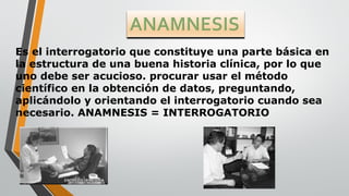 Es el interrogatorio que constituye una parte básica en
la estructura de una buena historia clínica, por lo que
uno debe ser acucioso. procurar usar el método
científico en la obtención de datos, preguntando,
aplicándolo y orientando el interrogatorio cuando sea
necesario. ANAMNESIS = INTERROGATORIO
 