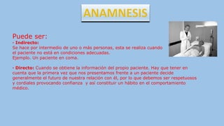 Puede ser:
· Indirecto:
Se hace por intermedio de uno o más personas, esta se realiza cuando
el paciente no está en condiciones adecuadas.
Ejemplo. Un paciente en coma.
· Directo: Cuando se obtiene la información del propio paciente. Hay que tener en
cuenta que la primera vez que nos presentamos frente a un paciente decide
generalmente el futuro de nuestra relación con él, por lo que debemos ser respetuosos
y cordiales provocando confianza y así constituir un hábito en el comportamiento
médico.
 