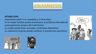 ESTADO CIVIL:
Importante saber si es casado(a) y si tiene hijos.
En el medio familiar puede encontrarse el problema derivado de
preocupaciones propias del matrimonio.
La viudez puede estar asociada a síndromes depresivos
La soltería en mujeres puede conllevar a transtornos neuróticos
 