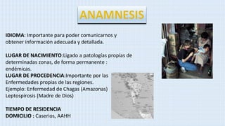 IDIOMA: Importante para poder comunicarnos y
obtener información adecuada y detallada.
LUGAR DE NACIMIENTO:Ligado a patologías propias de
determinadas zonas, de forma permanente :
endémicas.
LUGAR DE PROCEDENCIA:Importante por las
Enfermedades propias de las regiones.
Ejemplo: Enfermedad de Chagas (Amazonas)
Leptospirosis (Madre de Dios)
TIEMPO DE RESIDENCIA
DOMICILIO : Caserios, AAHH
 