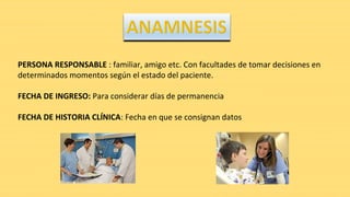 PERSONA RESPONSABLE : familiar, amigo etc. Con facultades de tomar decisiones en
determinados momentos según el estado del paciente.
FECHA DE INGRESO: Para considerar días de permanencia
FECHA DE HISTORIA CLÍNICA: Fecha en que se consignan datos
 