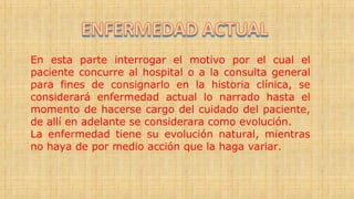En esta parte interrogar el motivo por el cual el
paciente concurre al hospital o a la consulta general
para fines de consignarlo en la historia clínica, se
considerará enfermedad actual lo narrado hasta el
momento de hacerse cargo del cuidado del paciente,
de allí en adelante se considerara como evolución.
La enfermedad tiene su evolución natural, mientras
no haya de por medio acción que la haga variar.
 