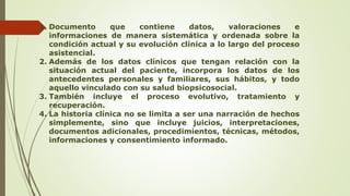 1. Documento que contiene datos, valoraciones e
informaciones de manera sistemática y ordenada sobre la
condición actual y su evolución clínica a lo largo del proceso
asistencial.
2. Además de los datos clínicos que tengan relación con la
situación actual del paciente, incorpora los datos de los
antecedentes personales y familiares, sus hábitos, y todo
aquello vinculado con su salud biopsicosocial.
3. También incluye el proceso evolutivo, tratamiento y
recuperación.
4. La historia clínica no se limita a ser una narración de hechos
simplemente, sino que incluye juicios, interpretaciones,
documentos adicionales, procedimientos, técnicas, métodos,
informaciones y consentimiento informado.
 