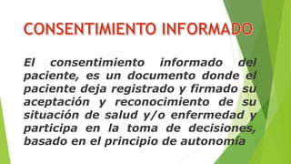 El consentimiento informado del
paciente, es un documento donde el
paciente deja registrado y firmado su
aceptación y reconocimiento de su
situación de salud y/o enfermedad y
participa en la toma de decisiones,
basado en el principio de autonomía
 