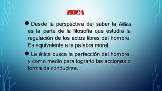 ETICAETICA
Desde la perspectiva del saber laDesde la perspectiva del saber la éticaética
es la parte de la filosofía que estudia laes la parte de la filosofía que estudia la
regulación de los actos libres del hombre.regulación de los actos libres del hombre.
Es equivalente a la palabra moral.Es equivalente a la palabra moral.
La ética busca la perfección del hombre,La ética busca la perfección del hombre,
y como medio para lograrlo las acciones oy como medio para lograrlo las acciones o
forma de conducirse.forma de conducirse.
 