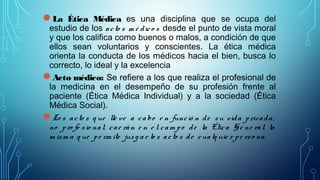 La Ética Médica es una disciplina que se ocupa del
estudio de los acto s m é dico s desde el punto de vista moral
y que los califica como buenos o malos, a condición de que
ellos sean voluntarios y conscientes. La ética médica
orienta la conducta de los médicos hacia el bien, busca lo
correcto, lo ideal y la excelencia
Acto médico: Se refiere a los que realiza el profesional de
la medicina en el desempeño de su profesión frente al
paciente (Ética Médica Individual) y a la sociedad (Ética
Médica Social).
Lo s acto s q ue lle ve a cabo e n funció n de su vida privada,
no pro fe sio nal, cae rán e n e l cam po de la Ética Ge ne ral, la
m ism a q ue pe rm ite juz g ar lo s acto s de cualq uie r pe rso na.
 