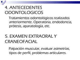 4. ANTECEDENTES ODONTOLOGICOS Tratamientos odontológicos realizados anteriormente. Operatoria, endodoncia, prótesis, aparatología, etc. 5. EXAMEN EXTRAORAL Y CRANEOFACIAL Palpación muscular, evaluar asimetrías, tipos de perfil, problemas articulares. 