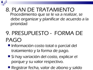 8. PLAN DE TRATAMIENTO Procedimiento que se le va a realizar, se debe organizar y planificar de acuerdo a la prioridad 9. PRESUPUESTO -  FORMA DE PAGO Información costo total o parcial del tratamiento y la forma de pago. Si hay variación del costo, explicar el porque y su valor respectivo.  Registrar fecha, valor de abono y saldo 