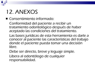 12. ANEXOS Consentimiento informado:  Conformidad del paciente a recibir un tratamiento odontológico después de haber aceptado las condiciones del tratamiento. Las bases jurídicas de esta herramienta es darle a conocer al paciente las características del trabajo donde el paciente pueda tomar una decisión libre. Debe ser directo, breve y leguaje simple. Libera al odontólogo de cualquier responsabilidad . 
