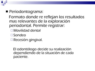 Periodontograma:  Formato donde re reflejan los resultados mas relevantes de la exploración periodontal. Permite registrar: Movilidad dental Sondeo Recesión gingival. El odontólogo decide su realización dependiendo de la situación de cada paciente.   