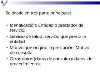 Se divide en tres parte principales: Identificación: Entidad o prestador de servicio. Servicio de salud: Servicio que presta la entidad Motivo que origino la prestación: Motivo de consulta Otros datos (datos de consulta y datos  de procedimientos) 
