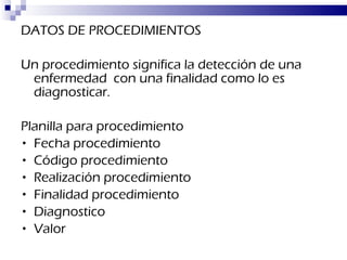 DATOS DE PROCEDIMIENTOS Un procedimiento significa la detección de una enfermedad  con una finalidad como lo es diagnosticar. Planilla para procedimiento Fecha procedimiento Código procedimiento Realización procedimiento Finalidad procedimiento Diagnostico Valor 