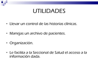 UTILIDADES Llevar un control de las historias clínicas. Manejas un archivo de pacientes. Organización. Le facilita a la Seccional de Salud el acceso a la información dada. 