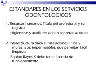 ESTANDARES EN LOS SERVICIOS ODONTOLOGICOS 1 .  Recursos humanos: Titulo del profesional y su registro.  Higienistas y auxiliares deben soportar su titulo. 2. Infraestructura física e instalaciones: Pisos y muros lisos, impermeables, que permitan facil limpieza. Equipo Rayos X debe tener licencia de funcionamiento. 