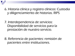 6. Historia clínica y registro clínicos: Custodia y diligenciamiento de historias. RIPS 7. Interdependencia de servicios: Disponibilidad de servicios para la prestación de nuestro servicio. 8. Referencia de pacientes: remisión de pacientes entre instituciones. 