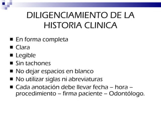 DILIGENCIAMIENTO DE LA HISTORIA CLINICA En forma completa Clara Legible Sin tachones No dejar espacios en blanco No utilizar siglas ni abreviaturas Cada anotación debe llevar fecha – hora – procedimiento – firma paciente – Odontólogo. 