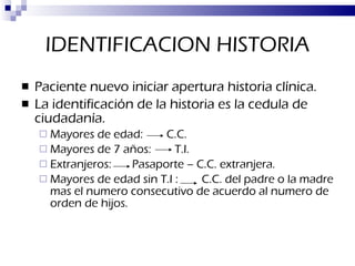 IDENTIFICACION HISTORIA Paciente nuevo iniciar apertura historia clínica. La identificación de la historia es la cedula de ciudadanía. Mayores de edad:  C.C. Mayores de 7 años:  T.I. Extranjeros:  Pasaporte – C.C. extranjera. Mayores de edad sin T.I :  C.C. del padre o la madre mas el numero consecutivo de acuerdo al numero de orden de hijos. 