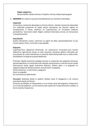 Región epigástrica
No perceptible Latidos aórticos ni hepático. No hay reflujo hepatoyugular
4. ABDOMEN: Se realizó en paciente decúbitodorsal con miembros extendidos.
Inspección
Forma plana, levemente aboveada en el tercio inferior, blando y levemente depresible
con moderada proporción de tejido celular subcutáneo, de volumen regular sin
tumefacciones ni masas, simétrico, sin cicatrizaciones, sin circulación colateral,
peristaltismo levemente visible. Región umbilical intermedia normal, sin retracciones
ni desplazamientos
Auscultación
Ruidos hidroaéreos suaves, continuos sin signos de dolor aproximadamente 15 por
minuto.Soplos, frotes, murmullo no perceptible.
Palpación
Superficial:Tono abdominal disminuido, sin contracturas musculares.Leve tensión
abdominal, ligeramente mayor en lado izquierdo; bazuqueo gástrico denotado por
auscultación de ruidos hidroaéreos, la paciente había desayunado hora y media antes.
Sensibilidad a lo largo de la pared abdominal.
Profunda: Hígado levemente palpable durante la inspiración por palpación bimanual,
aproximadamente a 4 centímetros del reborde costal derecho a nivel de la línea medio
clavicularcon borde agudo levemente doloroso. Refiere dolor a la palpación en
epigastrio.Signo de Murphy positivo, vesícula biliar no palpable.
Puntos dolorosos: a nivel cístico y epigastrio.
Útero no palpable.
Sin tumoraciones abdominales
Percusión: Realizada desde la apófisis xifoides hasta el hipogastrio y de manera
ascendente desde los flancos.
Presencia de Matidez en hipocondrios y en la mayor parte del epigastrio, timpanismo
en el resto del abdomen. Los 2/3 externos del espacio de Traube presentan matidez, el
tercio restante timpanismo.

 
