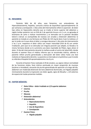 III.- RESUMEN:
Paciente MAJ de 46 años, sexo femenino, con antecedentes de
Hipercolesterolemia, hepatitis, consumo crónico de ibuprofeno (aproximadamente 16
por semana) y constipación. 2 días antes del internamiento refiere la aparición de dolor
tipo cólico en hipocondrio derecho que se irradio al tercio superior del abdomen y
región lumbar posterior con un EVA de 5 de aparición brusca a la 1 a.m, se agravaba al
levantarse de cama o realizar movimientos y se atenuaba con la posición decúbito
lateral o dorsal; se acompañaba de naúseas con arcadas y distensión abdominal; la
paciente es tratada en una farmacia con Plidan de 135 mg de dosis 2 por la mañana y 2
por la tarde con lo que alivia el dolor y consigue descansar.1 día antes de internamiento
a las 2 p.m. reaparece el dolor cólico con mayor intensidad (EVA de 8) con similar
irradiación, pero que no se atenuaba con ninguna posición que adopte, es llevada a la
misma farmacia donde se le suministra una dosis inyectable de Plidan, logra aliviar el
dolor. El día del internamiento durante la mañana acude al centro de Salud AGS, donde
durante el examen físico el médico informa que se encontraba ictérica, además la
paciente refiere prurito generalizado y atenuación del dolor cólico hasta una leve
molestia en hipocondrio derecho. La paciente es internada en el policlínico y por la tarde
es referida al Hospital LHI aproximadamente a las 6 p.m.
Durante el Examen Físico realizado el 29 de octubre, sus signos indican normalidad
de las funciones vitales, facie ictérica acentuada en mayor proporción de mucosas
(escleras e intralabial), sensación de prurito generalizado de aparición a lo largo del día,
abdomen con moderada distención de tono abdominal disminuido, con hígado palpable
minimamente durante la inspiración con dolor agudo, signo de Murphy +, 2/3 externos
de espacio de traube presentan matidez.

IV.- DATOS BÁSICOS:







Dolor Cólico – dolor irradiado en 1/3 superior abdomen
Ictericia
Prurito
Náuseas
Distensión abdominal
Antecedentes:
 Hipercolesterolemia
 Hepatitis
 Uso de Ibuprofeno
 Constipación
 Examen Físico:
 Hígado palpable

 