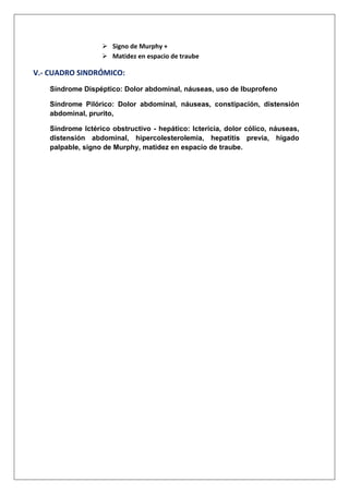  Signo de Murphy +
 Matidez en espacio de traube

V.- CUADRO SINDRÓMICO:
Síndrome Dispéptico: Dolor abdominal, náuseas, uso de Ibuprofeno
Síndrome Pilórico: Dolor abdominal, náuseas, constipación, distensión
abdominal, prurito,
Síndrome Ictérico obstructivo - hepático: Ictericia, dolor cólico, náuseas,
distensión abdominal, hipercolesterolemia, hepatitis previa, hígado
palpable, signo de Murphy, matidez en espacio de traube.

 