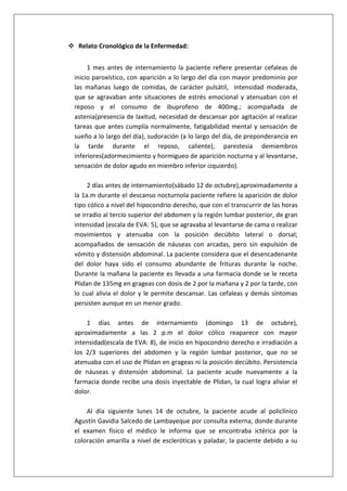  Relato Cronológico de la Enfermedad:
1 mes antes de internamiento la paciente refiere presentar cefaleas de
inicio paroxístico, con aparición a lo largo del día con mayor predominio por
las mañanas luego de comidas, de carácter pulsátil, intensidad moderada,
que se agravaban ante situaciones de estrés emocional y atenuaban con el
reposo y el consumo de ibuprofeno de 400mg.; acompañada de
astenia(presencia de laxitud, necesidad de descansar por agitación al realizar
tareas que antes cumplía normalmente, fatigabilidad mental y sensación de
sueño a lo largo del día), sudoración (a lo largo del día, de preponderancia en
la tarde durante el reposo, caliente), parestesia demiembros
inferiores(adormecimiento y hormigueo de aparición nocturna y al levantarse,
sensación de dolor agudo en miembro inferior izquierdo).
2 días antes de internamiento(sábado 12 de octubre),aproximadamente a
la 1a.m durante el descanso nocturnola paciente refiere la aparición de dolor
tipo cólico a nivel del hipocondrio derecho, que con el transcurrir de las horas
se irradio al tercio superior del abdomen y la región lumbar posterior, de gran
intensidad (escala de EVA: 5), que se agravaba al levantarse de cama o realizar
movimientos y atenuaba con la posición decúbito lateral o dorsal;
acompañados de sensación de náuseas con arcadas, pero sin expulsión de
vómito y distensión abdominal. La paciente considera que el desencadenante
del dolor haya sido el consumo abundante de frituras durante la noche.
Durante la mañana la paciente es llevada a una farmacia donde se le receta
Plidan de 135mg en grageas con dosis de 2 por la mañana y 2 por la tarde, con
lo cual alivia el dolor y le permite descansar. Las cefaleas y demás síntomas
persisten aunque en un menor grado.
1 días antes de internamiento (domingo 13 de octubre),
aproximadamente a las 2 p.m el dolor cólico reaparece con mayor
intensidad(escala de EVA: 8), de inicio en hipocondrio derecho e irradiación a
los 2/3 superiores del abdomen y la región lumbar posterior, que no se
atenuaba con el uso de Plidan en grageas ni la posición decúbito. Persistencia
de náuseas y distensión abdominal. La paciente acude nuevamente a la
farmacia donde recibe una dosis inyectable de Plidan, la cual logra aliviar el
dolor.
Al día siguiente lunes 14 de octubre, la paciente acude al policlínico
Agustín Gavidia Salcedo de Lambayeque por consulta externa, donde durante
el examen físico el médico le informa que se encontraba ictérica por la
coloración amarilla a nivel de escleróticas y paladar, la paciente debido a su

 