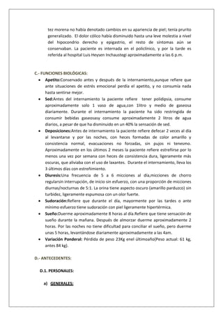 tez morena no había denotado cambios en su apariencia de piel; tenía prurito
generalizado. El dolor cólico había disminuido hasta una leve molestia a nivel
del hipocondrio derecho y epigastrio, el resto de síntomas aún se
conservaban. La paciente es internada en el policlínico, y por la tarde es
referida al hospital Luis Heysen Inchaustegi aproximadamente a las 6 p.m.

C.- FUNCIONES BIOLÓGICAS:
Apetito:Conservado antes y después de la internamiento,aunque refiere que
ante situaciones de estrés emocional perdía el apetito, y no consumía nada
hasta sentirse mejor.
Sed:Antes del internamiento la paciente refiere tener polidipsia, consume
aproximadamente solo 1 vaso de agua,con 1litro y medio de gaseosa
diariamente. Durante el internamiento la paciente ha sido restringida de
consumir bebidas gaseosasy consume aproximadamente 2 litros de agua
diarios, a pesar de que ha disminuido en un 40% la sensación de sed.
Deposiciones:Antes de internamiento la paciente refiere defecar 2 veces al día
al levantarse y por las noches, con heces formadas de color amarillo y
consistencia normal, evacuaciones no forzadas, sin pujos ni tenesmo.
Aproximadamente en los últimos 2 meses la paciente refiere estreñirse por lo
menos una vez por semana con heces de consistencia dura, ligeramente más
oscuras, que aliviaba con el uso de laxantes. Durante el internamiento, lleva los
3 últimos días con estreñimiento.
Diuresis:Una frecuencia de 5 a 6 micciones al día,micciones de chorro
regularsin interrupción, de inicio sin esfuerzo, con una proporción de micciones
diurnas/nocturnas de 5:1. La orina tiene aspecto oscuro (amarillo parduzco) sin
turbidez, ligeramente espumosa con un olor fuerte.
Sudoración:Refiere que durante el día, mayormente por las tardes o ante
mínimo esfuerzo tiene sudoración con piel ligeramente hipertérmica.
Sueño:Duerme aproximadamente 8 horas al día.Refiere que tiene sensación de
sueño durante la mañana. Después de almorzar duerme aproximadamente 2
horas. Por las noches no tiene dificultad para conciliar el sueño, pero duerme
unas 5 horas, levantándose diariamente aproximadamente a las 4am.
Variación Ponderal: Pérdida de peso 23Kg enel últimoaño(Peso actual: 61 kg,
antes 84 kg).
D.- ANTECEDENTES:
D.1. PERSONALES:
a) GENERALES:

 