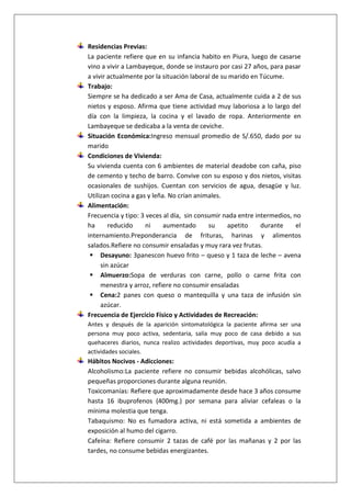 Residencias Previas:
La paciente refiere que en su infancia habito en Piura, luego de casarse
vino a vivir a Lambayeque, donde se instauro por casi 27 años, para pasar
a vivir actualmente por la situación laboral de su marido en Túcume.
Trabajo:
Siempre se ha dedicado a ser Ama de Casa, actualmente cuida a 2 de sus
nietos y esposo. Afirma que tiene actividad muy laboriosa a lo largo del
día con la limpieza, la cocina y el lavado de ropa. Anteriormente en
Lambayeque se dedicaba a la venta de ceviche.
Situación Económica:Ingreso mensual promedio de S/.650, dado por su
marido
Condiciones de Vivienda:
Su vivienda cuenta con 6 ambientes de material deadobe con caña, piso
de cemento y techo de barro. Convive con su esposo y dos nietos, visitas
ocasionales de sushijos. Cuentan con servicios de agua, desagüe y luz.
Utilizan cocina a gas y leña. No crían animales.
Alimentación:
Frecuencia y tipo: 3 veces al día, sin consumir nada entre intermedios, no
ha
reducido
ni
aumentado
su
apetito
durante
el
internamiento.Preponderancia de frituras, harinas y alimentos
salados.Refiere no consumir ensaladas y muy rara vez frutas.
 Desayuno: 3panescon huevo frito – queso y 1 taza de leche – avena
sin azúcar
 Almuerzo:Sopa de verduras con carne, pollo o carne frita con
menestra y arroz, refiere no consumir ensaladas
 Cena:2 panes con queso o mantequilla y una taza de infusión sin
azúcar.
Frecuencia de Ejercicio Físico y Actividades de Recreación:
Antes y después de la aparición sintomatológica la paciente afirma ser una
persona muy poco activa, sedentaria, salía muy poco de casa debido a sus
quehaceres diarios, nunca realizo actividades deportivas, muy poco acudía a
actividades sociales.

Hábitos Nocivos - Adicciones:
Alcoholismo:La paciente refiere no consumir bebidas alcohólicas, salvo
pequeñas proporciones durante alguna reunión.
Toxicomanías: Refiere que aproximadamente desde hace 3 años consume
hasta 16 ibuprofenos (400mg.) por semana para aliviar cefaleas o la
mínima molestia que tenga.
Tabaquismo: No es fumadora activa, ni está sometida a ambientes de
exposición al humo del cigarro.
Cafeína: Refiere consumir 2 tazas de café por las mañanas y 2 por las
tardes, no consume bebidas energizantes.

 