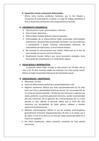 Exposición a estrés y situaciones Relacionadas:
Afirma tener muchos problemas familiares, que la han llevado a
situaciones de preocupación y tristeza. La carga de trabajo doméstico la
lleva a situaciones estresantes y de comportamiento iracundo.
b) CRECIMIENTO Y DESARROLLO:
Tipo de parto al nacer: parto eutócico, a término
Peso al nacer: desconoce.
Refiere haber recibido lactancia materna exclusiva.
Enfermedades de la infancia:Afirma haber presentado enfermedades
exantémicas, recuerda haber presentado sarampión. Era muy enfermiza
y predispuesto a gripes. Presento enfermedades diarreicas. No
antecedentes de tuberculosis, ni en el entorno familiar.
No recuerda las inmunizaciones que recibió, refiere que en el mes de
junio recibió una vacuna contra la influenza.
Rendimiento Escolar: Refiere que curso Secundaria completa, tenía
buen grado de concentración y un rendimiento regular.
c) SALUD SEXUAL Y REPRODUCTIVA:
La paciente refiere haber iniciado su vida sexual a los 19 años, ella se
casó a los 18 años teniendo desde ese entonces una única pareja sexual.
Refiere no haber presentado Infecciones de transmisión sexual.
d) GINECOLÓGICOS – OBSTÉTRICOS:
Menarquia: 12 años
Fecha de última menstruación:Hace aproximadamente 1 año
Régimen catamenial: Refiere que hasta aproximadamente los 25 años
tenía una ritmo y periodicidad menstrual normal, con una proporción de
4 a 6 días de menstruación/26 – 28 días de ciclo menstrual. Luego de esta
edad y posterior a su primera gestación comenzó a perder la periodicidad
del ciclo menstrual, con la aparición de 2 menstruaciones de 3 a 5 días
durante el ciclo, además la paciente refiere que el inicio del ciclo
menstrual era acompañado de dolor pélvico, cefaleas y vómitos
(presencia de dismenorrea).
Métodos anticonceptivos: Refiere el uso de ampollas anticonceptivas
generalmente trimestral: Depoproveda.Hace 20 años se le coloco una T
de cobre, la cual se le retiro en un mes por haber ocasionado daño en la
matriz con sangrado.
No indica dispareunia, refiere presencia constante de flujo genital
(leucorrea).

 