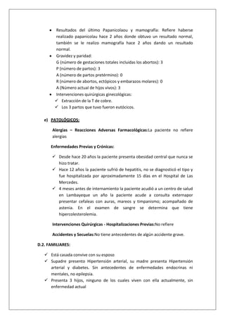 Resultados del último Papanicolaou y mamografía: Refiere haberse
realizado papanicolau hace 2 años donde obtuvo un resultado normal,
también se le realizo mamografía hace 2 años dando un resultado
normal.
Gravidez y paridad:
G (número de gestaciones totales incluidas los abortos): 3
P (número de partos): 3
A (número de partos pretérmino): 0
R (número de abortos, ectópicos y embarazos molares): 0
A (Número actual de hijos vivos): 3
Intervenciones quirúrgicas ginecológicas:
 Extracción de la T de cobre.
 Los 3 partos que tuvo fueron eutócicos.
e) PATOLÓGICOS:
Alergias – Reacciones Adversas Farmacológicas:La paciente no refiere
alergias
Enfermedades Previas y Crónicas:
 Desde hace 20 años la paciente presenta obesidad central que nunca se
hizo tratar.
 Hace 12 años la paciente sufrió de hepatitis, no se diagnosticó el tipo y
fue hospitalizada por aproximadamente 15 días en el Hospital de Las
Mercedes.
 4 meses antes de internamiento la paciente acudió a un centro de salud
en Lambayeque un año la paciente acude a consulta externapor
presentar cefaleas con auras, mareos y timpanismo; acompañado de
astenia. En el examen de sangre se determina que tiene
hipercolesterolemia.
Intervenciones Quirúrgicas - Hospitalizaciones Previas:No refiere
Accidentes y Secuelas:No tiene antecedentes de algún accidente grave.
D.2. FAMILIARES:
 Está casada convive con su esposo
 Supadre presento Hipertensión arterial, su madre presenta Hipertensión
arterial y diabetes. Sin antecedentes de enfermedades endocrinas ni
mentales, no epilepsia.
 Presenta 3 hijos, ninguno de los cuales viven con ella actualmente, sin
enfermedad actual

 