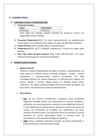 II.- EXAMEN FÍSICO:
A. FUNCIONES VITALES Y ANTROPOMETRÍA:
1. Frecuencia Cardíaca:
Fecha
Pulso Radial
29/octubre
66 lat/min
Pulso radial (en miembro superior derecho) de frecuencia normal, con
regularidad y similar amplitud.
2. Frecuencia Respiratoria:29/10: 19 ciclos respiratorios/min; de predominancia
costal superior, con amplitud y ritmo regular, sin signos de dificultad ventilatoria.
3. Presión Arterial: 29/10: 125/90 mmHg, en decúbito dorsal
4. Temperatura:29/10: 36,5o C. Medición realizada por 5 minutos em región axilar
derecha.
5. Peso, Talla, Índice de Masa Corporal: 61kg, 1.50m, IMC:61/(1.50)2 : 27,1 (valor
indicativo de sobrepeso en una escala de preobeso)
B. EXAMEN CLÍNICO GENERAL:
Aspecto General:
Paciente en regular estado general,con signos de lucidez, muycolaborador, con
cierto grado de confusión mental, orientada enespacio - tiempo - relación
autopsíquica y alopsiquica.Edad aparente concordante con edad
cronológica.Paciente con actitud compuesta, sin dificultad para adoptar una
postura erguida o caminar, adopta postura en decúbito dorsal activo,
indiferente. No adopta actitud patológica.Paciente de hábito brevilíneo, con
facie ictérica. Con sobrepeso,sin signos de deshidratación.
Piel y Faneras
 Piel: De tez morena, normotérmica, contextura suave yelasticidad
regular.De tonalidad ictérica muy diferenciada en mucosas intralabial y
esclerótica, con zonas ligeramente melánicas a nivel abdominal y femoral.
A nivel abdominal se presenta piel de apariencia a textura de cáscara de
naranja, con estriaciones de tonalidad rosa superficiales, con nevos
simétricos de borde regular, con coloración marrón sin elevación. Presenta
sensación de prurito generalizado desde 2 semanas antes de
internamiento, sin lesiones dermatológicas específicas.
 Uñas: Cortas, completas, levemente convexas, de buena implantación, y
buena consistencia, color levemente rosadas.

 