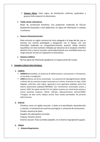  Sistema Piloso: Color negro, de distribución uniforme, quebradizo y
grasoso.Vello corporal sin alteraciones.
Tejido celular subcutáneo:
Mujer de constitución brevílinea. Con proporción moderada de TCS,con
lipodistrofia focalizada a nivel abdominal; sin signos de inflamación ni nódulos
ni enfisema.
Sistema Osteomioarticular:
Dolor articular en región rotuliana de inicio subagudo a lo largo del día, que se
acentúa con marcha prolongada y desaparece con el reposo, con una
intensidad moderada no incapacitante.Posición postural refleja simetría
esquelética con leve escoliosis reflejada por descenso de la escápula y hombro
derecho.Tono y fuerza muscular conservada.Paciente con movilidad activa con
rango articular normal sin crepitación al movimiento.
Sistema Linfático:
No hay signos de inflamación ganglionar en ninguna parte del cuerpo.
C. EXAMEN CLÍNICO POR SISTEMAS:
1. CABEZA
 CRÁNEO:Normocéfalo, sin presencia de deformaciones, tumoraciones ni hematomas,
no hay dolor a la palpación.
 CARA:Asimétrica, de forma ensanchada, con presencia de hiperpigmentación debido
a efectos del sol, presenta arrugas trasversales en la frente, al levantar las cejas. CEJAS
delgadas, uniformes, color negras, siguiendo el arco cigomático pobladas, parte final
externa pobremente pobladas.PARPADOS: Con movimientos conservados activos y
pasivos. OJOS: De regular tamaño (3.5 cm), globos oculares con movimientos pasivos y
activos presentes (superior, inferior, laterales, oblicuos).Escleras ictéricas.NARIZ:
Triangular, de base ancha, tabique central, fosas nasales permeables. No presenta
deformaciones.

2. CUELLO
Cilíndrico, corto, sin rigidez muscular ni dolor en la dorsiflexión, dorsiextensión
y rotación, sin presencia de cicatrices quirúrgicas ni presencia de ulceraciones.
Tiroides: Ausencia de dolor.
Ganglios: No adenopatías cervicales.
Tráquea: Posición central
Sistema vascular: Pulso carotídeo palpable, no se observa ingurgitación yugular.
3. TÓRAX
 Sistema Respiratorio:

 