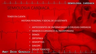 SEMIOLOGIA CARDIACA
TENER EN CUENTA
HISTORIA PERSONAL Y SOCIAL DE LA GESTANTE
• ANTECEDENTES DE ENFERMEDADES O CIRUGIAS CARDIACAS
• MAREOS O CANSANCIO AL INCORPORARSE
• DISNEA
• ORTOPNEA
• HEMOPTISIS
• SINCOPE
• DOLOR TORACICO
 