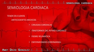 SEMIOLOGIA CARDIACA
TENER EN CUENTA
ANTECEDENTES MEDICOS
• CIRUGIAS CARDIACAS
• TRASTORNOS DEL RITMO CARDIACO
• FIEBRE REUMATICA
• ENFERMEDADES CORONARIAS:
 