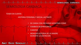 SEMIOLOGIA CARDIACA
TENER EN CUENTA
HISTORIA PERSONAL Y SOCIAL LACTANTE
• SE CANSA CON FACILIDAD MIENTRAS COME
• CAMBIOS RESPIRATORIOS
• CIANOSIS
• INDAGAR HISTORIA DE LA MADRE
DURANTE LA GESTACION
 