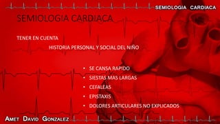 SEMIOLOGIA CARDIACA
TENER EN CUENTA
HISTORIA PERSONAL Y SOCIAL DEL NIÑO
• SE CANSA RAPIDO
• SIESTAS MAS LARGAS
• CEFALEAS
• EPISTAXIS
• DOLORES ARTICULARES NO EXPLICADOS
 