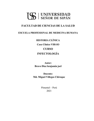 FACULTAD DE CIENCIAS DE LA SALUD
ESCUELA PROFESIONAL DE MEDICINA HUMANA
HISTORIA CLÍNICA
Caso Clínico VIH-IO
CURSO
INFECTOLOGÍA
Autor:
Bravo Diaz benjamín joel
Docente:
Md. Miguel Villegas Chiroque
Pimentel – Perú
2021
 
