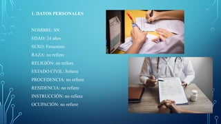 1. DATOS PERSONALES
NOMBRE: SN
EDAD: 24 años
SEXO: Femenino
RAZA: no refiere
RELIGIÓN: no refiere
ESTADO CIVIL: Soltera
PROCEDENCIA: no refiere
RESIDENCIA: no refiere
INSTRUCCIÓN: no refiere
OCUPACIÓN: no refiere
 