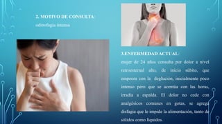 2. MOTIVO DE CONSULTA:
odinofagia intensa
3.ENFERMEDAD ACTUAL:
mujer de 24 años consulta por dolor a nivel
retroesternal alto, de inicio súbito, que
empeora con la deglución, inicialmente poco
intenso pero que se acentúa con las horas,
irradia a espalda. El dolor no cede con
analgésicos comunes en gotas, se agrega
disfagia que le impide la alimentación, tanto de
sólidos como líquidos.
 