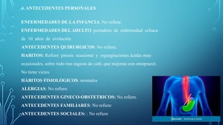 4. ANTECEDENTES PERSONALES
ENFERMEDADES DE LA INFANCIA: No refiere.
ENFERMEDADES DELADULTO: portadora de enfermedad celiaca
de 10 años de evolución.
ANTECEDENTES QUIRURGICOS: No refiere.
HABITOS: Refiere pirosis ocasional y regurgitaciones ácidas muy
ocasionales, sobre todo tras ingesta de café, que mejoran con omeprazol.
No tiene vicios
HÁBITOS FISIOLÓGICOS: normales
ALERGIAS: No refiere.
ANTECEDENTES GINECO-OBSTETRICOS: No refiere.
ANTECEDENTES FAMILIARES: No refiere
ANTECEDENTES SOCIALES: : No refiere
 