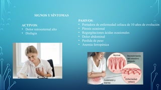 SIGNOS Y SÍNTOMAS
ACTIVOS:
• Dolor retroesternal alto
• Disfagia
PASIVOS:
• Portadora de enfermedad celíaca de 10 años de evolución
• Pirosis ocasional
• Regurgitaciones ácidas ocasionales
• Dolor abdominal
• Perdida de peso
• Anemia ferropénica
 