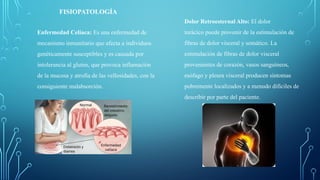 FISIOPATOLOGÍA
Enfermedad Celíaca: Es una enfermedad de
mecanismo inmunitario que afecta a individuos
genéticamente susceptibles y es causada por
intolerancia al gluten, que provoca inflamación
de la mucosa y atrofia de las vellosidades, con la
consiguiente malabsorción.
Dolor Retroesternal Alto: El dolor
torácico puede provenir de la estimulación de
fibras de dolor visceral y somático. La
estimulación de fibras de dolor visceral
provenientes de corazón, vasos sanguíneos,
esófago y pleura visceral producen síntomas
pobremente localizados y a menudo difíciles de
describir por parte del paciente.
 