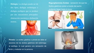 Disfagia: La disfagia puede ser de
dos tipos, disfagia orofaríngea o
disfagia esofágica que se produce
por dos mecanismos principales:
obstrucción mecánica o disfunción
motora.
Regurgitaciones Ácidas: sensación de que los
fluidos gástricos suben a través del pecho
pudiendo llegar hasta la boca.
Pirosis: La acidez gástrica o pirosis se debe al
ascenso de los ácidos gástricos del estómago
al esófago, lo cual genera una sensación de
ardor y malestar en la persona.
 