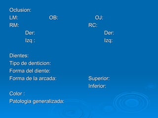 Oclusion: LM:  OB:  OJ: RM:  RC: Der: Der: Izq : Izq: Dientes: Tipo de denticion: Forma del diente: Forma de la arcada: Superior: Inferior: Color : Patologia generalizada: 