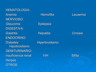 HEMATOLOGIA: Anemia  Hemofilia  Leusemia NERVIOSO: Glaucoma  Epilepsia  DIGESTIVA: Gastritis  Hepatitis  Cirrosis ENDOCRINO: Diabetes  Hipertiroidismo  Hipotiroidismo GENITURINARIO: Insuficiencia renal  VIH  Sifilis Herpes OTROS: 