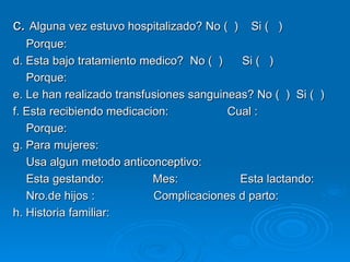 c.  Alguna vez estuvo hospitalizado? No (  )  Si (  ) Porque: d. Esta bajo tratamiento medico?  No (  )  Si (  ) Porque: e. Le han realizado transfusiones sanguineas? No (  )  Si (  ) f. Esta recibiendo medicacion:  Cual : Porque: g. Para mujeres: Usa algun metodo anticonceptivo: Esta gestando:  Mes:  Esta lactando: Nro.de hijos :  Complicaciones d parto: h. Historia familiar: 