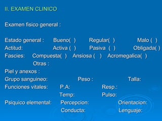 II. EXAMEN CLINICO Examen fisico general : Estado general : Bueno(  )  Regular(  )  Malo (  ) Actitud:  Activa (  )  Pasiva  (  )  Obligada( ) Fascies:  Compuesta(  )  Ansiosa (  )  Acromegalica(  )   Otras : Piel y anexos : Grupo sanguineo:  Peso :  Talla: Funciones vitales:  P.A:  Resp.:    Temp:  Pulso: Psiquico elemental:  Percepcion: Orientacion:   Conducta:  Lenguaje: 