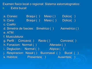 Examen fisico local o regional: Sistema estomatognatico Extra bucal: a. Craneo:  Braqui (  )  Meso ( )  Dolico(  ) b. Cara:  Braqui (  )  Meso (  )  Dolico(  ) c. Cuello:   d. Simetria de fascies:  Simetrico (  )  Asimetrico ( ) e. ATM: f. Musculatura: g. Perfil :  Concavo(  )  Recto ( )  Convexo(  ) h. Fonacion:  Normal (  )  Alterada (  ) i.  Deglucion :  Normal (  )  Atipica (  ) j.  Respiracion:  Nasal ( )  Buconasal  (  )  Bucal  (  ) k. Habitos:  Presentes(  )  Ausentes(  ) 